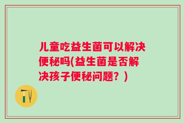 儿童吃益生菌可以解决吗(益生菌是否解决孩子问题?) 儿童吃益生菌可以解决吗(益生菌是否解决孩子问题?)