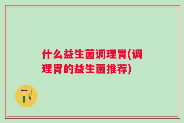 什么益生菌调理胃(调理胃的益生菌推荐) 什么益生菌调理胃(调理胃的益生菌推荐)
