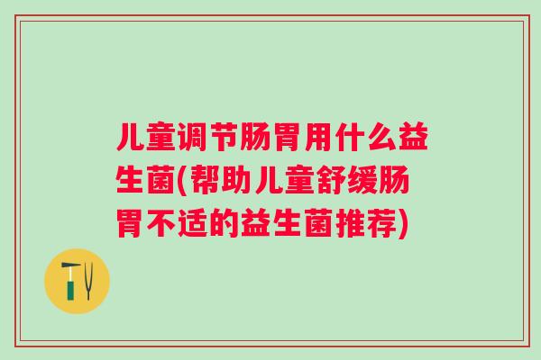 儿童调节肠胃用什么益生菌(帮助儿童舒缓肠胃不适的益生菌推荐)