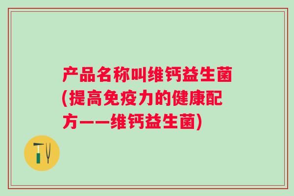 产品名称叫维钙益生菌(提高力的健康配方——维钙益生菌) 产品名称叫维钙益生菌(提高力的健康配方——维钙益生菌)