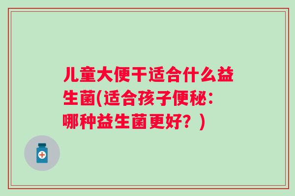 儿童大便干适合什么益生菌(适合孩子:哪种益生菌更好?) 儿童大便干适合什么益生菌(适合孩子:哪种益生菌更好?)