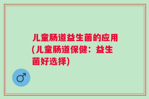 儿童肠道益生菌的应用(儿童肠道保健:益生菌好选择) 儿童肠道益生菌的应用(儿童肠道保健:益生菌好选择)