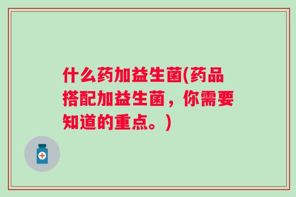 什么药加益生菌(药品搭配加益生菌，你需要知道的重点。)