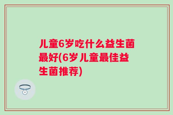 儿童6岁吃什么益生菌好(6岁儿童佳益生菌推荐) 儿童6岁吃什么益生菌好(6岁儿童佳益生菌推荐)