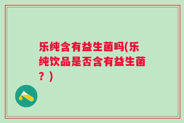 乐纯含有益生菌吗(乐纯饮品是否含有益生菌？)