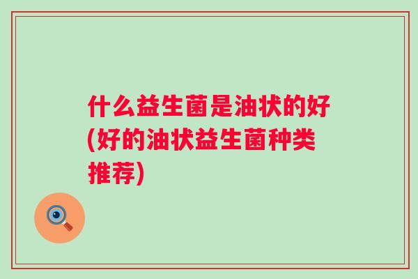 什么益生菌是油状的好(好的油状益生菌种类推荐) 什么益生菌是油状的好(好的油状益生菌种类推荐)