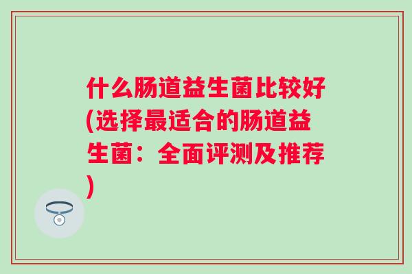什么肠道益生菌比较好(选择适合的肠道益生菌:全面评测及推荐) 什么肠道益生菌比较好(选择适合的肠道益生菌:全面评测及推荐)