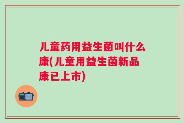 儿童药用益生菌叫什么康(儿童用益生菌新品康已上市) 儿童药用益生菌叫什么康(儿童用益生菌新品康已上市)