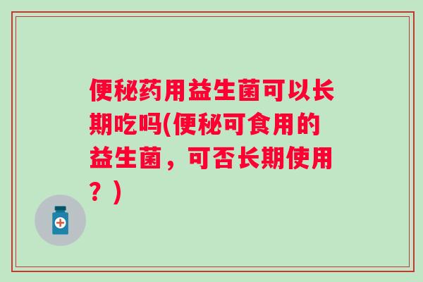药用益生菌可以长期吃吗(可食用的益生菌,可否长期使用?) 药用益生菌可以长期吃吗(可食用的益生菌,可否长期使用?)