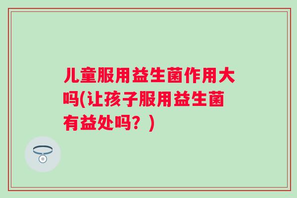儿童服用益生菌作用大吗(让孩子服用益生菌有益处吗?) 儿童服用益生菌作用大吗(让孩子服用益生菌有益处吗?)