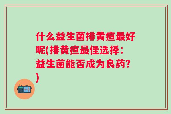 什么益生菌排黄疸好呢(排黄疸佳选择:益生菌能否成为良药?) 什么益生菌排黄疸好呢(排黄疸佳选择:益生菌能否成为良药?)