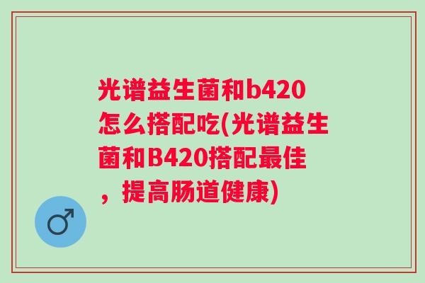 光谱益生菌和b420怎么搭配吃(光谱益生菌和B420搭配佳，提高肠道健康)