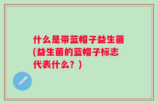 什么是带蓝帽子益生菌(益生菌的蓝帽子标志代表什么?) 什么是带蓝帽子益生菌(益生菌的蓝帽子标志代表什么?)