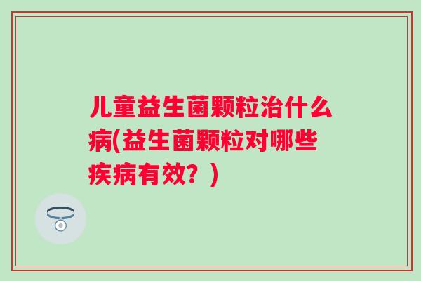 儿童益生菌颗粒什么(益生菌颗粒对哪些有效?) 儿童益生菌颗粒什么(益生菌颗粒对哪些有效?)