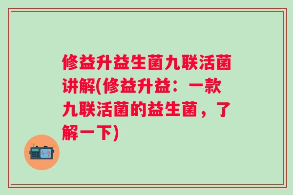 修益升益生菌九联活菌讲解(修益升益:一款九联活菌的益生菌,了解一下) 修益升益生菌九联活菌讲解(修益升益:一款九联活菌的益生菌,了解一下)
