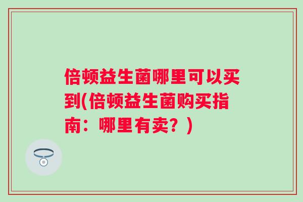 倍顿益生菌哪里可以买到(倍顿益生菌购买指南：哪里有卖？)
