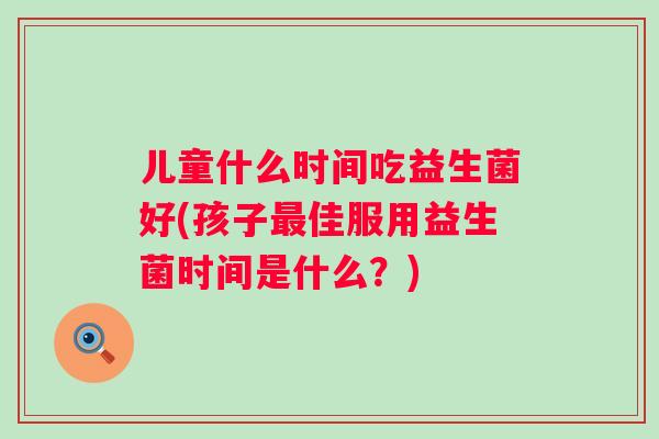 儿童什么时间吃益生菌好(孩子佳服用益生菌时间是什么？)