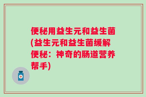 用益生元和益生菌(益生元和益生菌缓解:神奇的肠道营养帮手) 用益生元和益生菌(益生元和益生菌缓解:神奇的肠道营养帮手)
