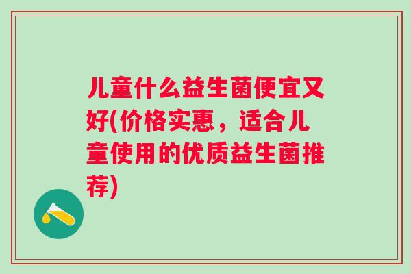 儿童什么益生菌便宜又好(价格实惠，适合儿童使用的优质益生菌推荐)