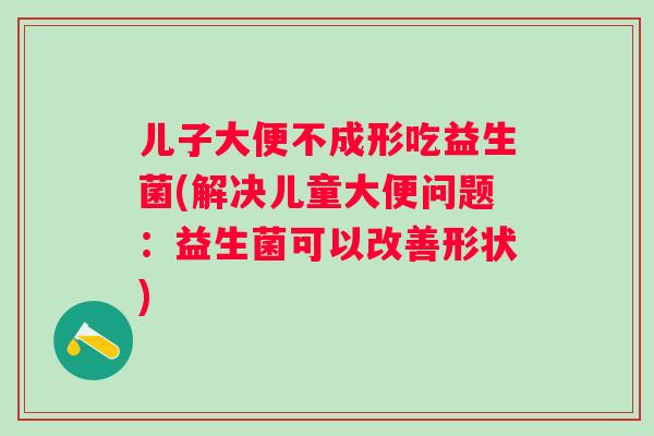 儿子大便不成形吃益生菌(解决儿童大便问题:益生菌可以改善形状) 儿子大便不成形吃益生菌(解决儿童大便问题:益生菌可以改善形状)