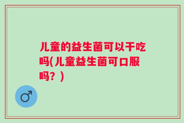 儿童的益生菌可以干吃吗(儿童益生菌可口服吗?) 儿童的益生菌可以干吃吗(儿童益生菌可口服吗?)