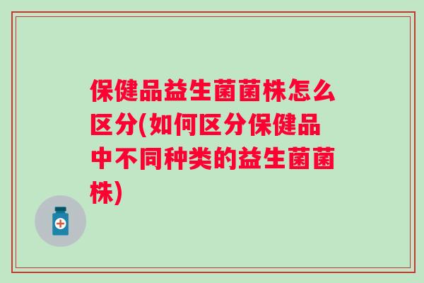 保健品益生菌菌株怎么区分(如何区分保健品中不同种类的益生菌菌株) 保健品益生菌菌株怎么区分(如何区分保健品中不同种类的益生菌菌株)