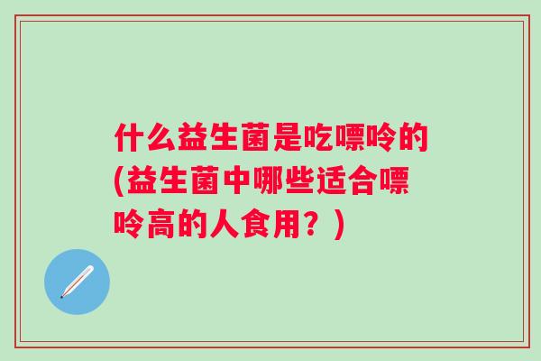什么益生菌是吃嘌呤的(益生菌中哪些适合嘌呤高的人食用?) 什么益生菌是吃嘌呤的(益生菌中哪些适合嘌呤高的人食用?)