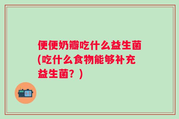 便便奶瓣吃什么益生菌(吃什么食物能够补充益生菌?) 便便奶瓣吃什么益生菌(吃什么食物能够补充益生菌?)
