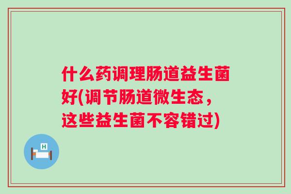 什么药调理肠道益生菌好(调节肠道微生态,这些益生菌不容错过) 什么药调理肠道益生菌好(调节肠道微生态,这些益生菌不容错过)