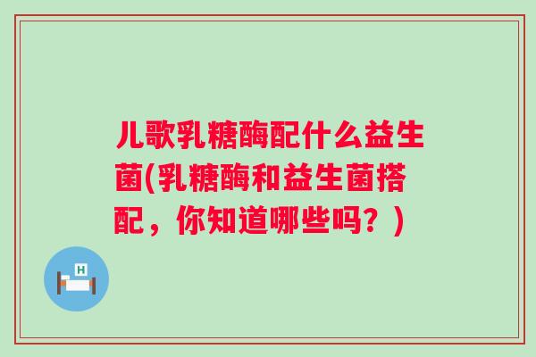 儿歌乳糖酶配什么益生菌(乳糖酶和益生菌搭配,你知道哪些吗?) 儿歌乳糖酶配什么益生菌(乳糖酶和益生菌搭配,你知道哪些吗?)