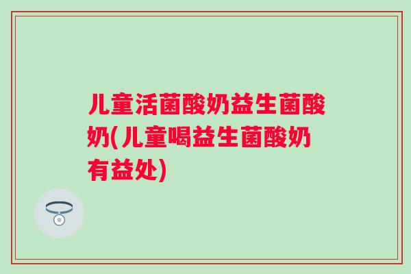 儿童活菌酸奶益生菌酸奶(儿童喝益生菌酸奶有益处) 儿童活菌酸奶益生菌酸奶(儿童喝益生菌酸奶有益处)