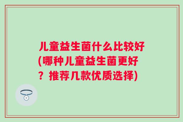 儿童益生菌什么比较好(哪种儿童益生菌更好?推荐几款优质选择) 儿童益生菌什么比较好(哪种儿童益生菌更好?推荐几款优质选择)