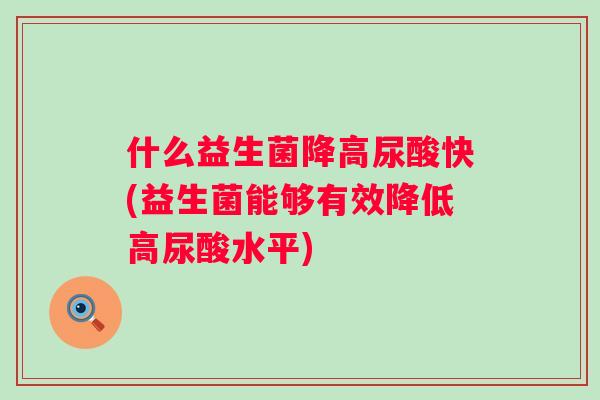 什么益生菌降高尿酸快(益生菌能够有效降低高尿酸水平)
