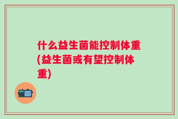 什么益生菌能控制体重(益生菌或有望控制体重)
