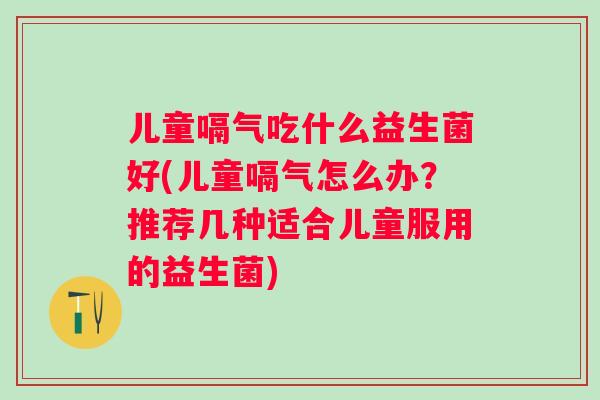 儿童嗝气吃什么益生菌好(儿童嗝气怎么办？推荐几种适合儿童服用的益生菌)