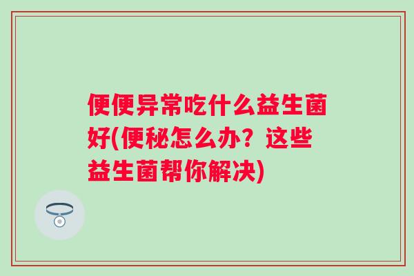 便便异常吃什么益生菌好(怎么办？这些益生菌帮你解决)