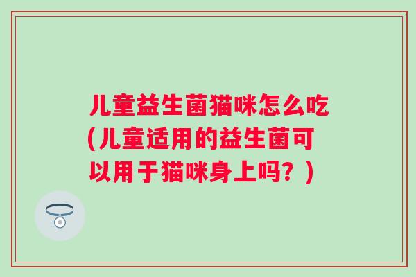 儿童益生菌猫咪怎么吃(儿童适用的益生菌可以用于猫咪身上吗？)
