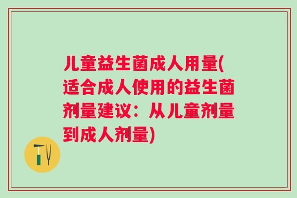 儿童益生菌成人用量(适合成人使用的益生菌剂量建议:从儿童剂量到成人剂量) 儿童益生菌成人用量(适合成人使用的益生菌剂量建议:从儿童剂量到成人剂量)