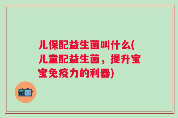 儿保配益生菌叫什么(儿童配益生菌,提升宝宝力的利器) 儿保配益生菌叫什么(儿童配益生菌,提升宝宝力的利器)