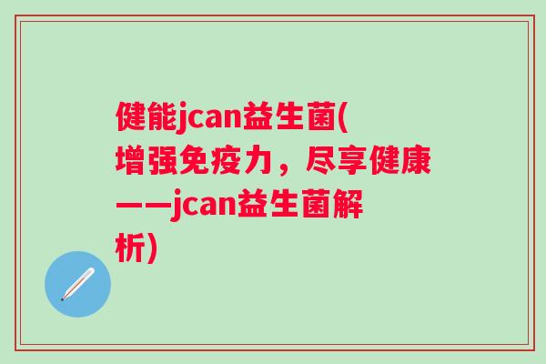 健能jcan益生菌(增强力,尽享健康——jcan益生菌解析) 健能jcan益生菌(增强力,尽享健康——jcan益生菌解析)