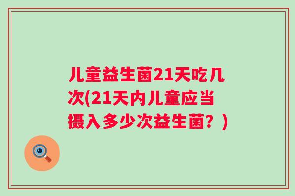 儿童益生菌21天吃几次(21天内儿童应当摄入多少次益生菌?) 儿童益生菌21天吃几次(21天内儿童应当摄入多少次益生菌?)