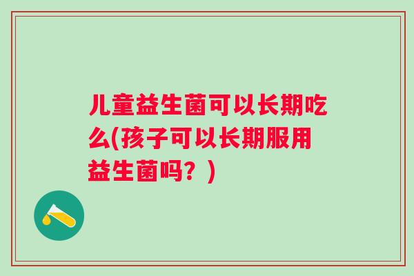 儿童益生菌可以长期吃么(孩子可以长期服用益生菌吗?) 儿童益生菌可以长期吃么(孩子可以长期服用益生菌吗?)