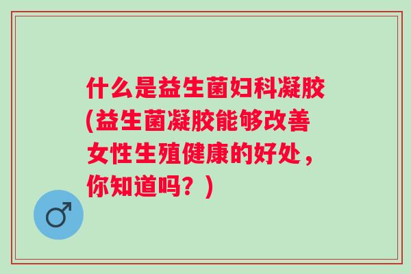 什么是益生菌凝胶(益生菌凝胶能够改善女性生殖健康的好处，你知道吗？)