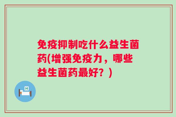 抑制吃什么益生菌药(增强力,哪些益生菌药好?) 抑制吃什么益生菌药(增强力,哪些益生菌药好?)
