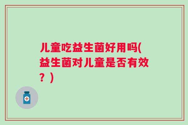 儿童吃益生菌好用吗(益生菌对儿童是否有效?) 儿童吃益生菌好用吗(益生菌对儿童是否有效?)