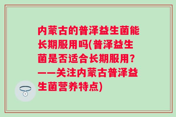 内蒙古的普泽益生菌能长期服用吗(普泽益生菌是否适合长期服用?——关注内蒙古普泽益生菌营养特点) 内蒙古的普泽益生菌能长期服用吗(普泽益生菌是否适合长期服用?——关注内蒙古普泽益生菌营养特点)