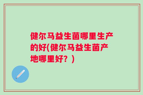 健尔马益生菌哪里生产的好(健尔马益生菌产地哪里好?) 健尔马益生菌哪里生产的好(健尔马益生菌产地哪里好?)