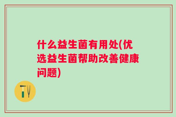 什么益生菌有用处(优选益生菌帮助改善健康问题)