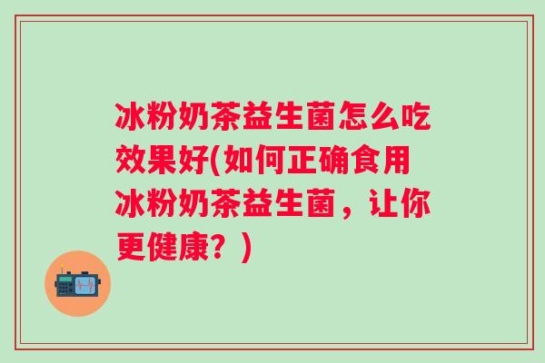 冰粉奶茶益生菌怎么吃效果好(如何正确食用冰粉奶茶益生菌,让你更健康?) 冰粉奶茶益生菌怎么吃效果好(如何正确食用冰粉奶茶益生菌,让你更健康?)
