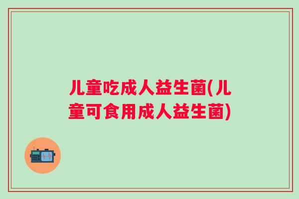 儿童吃成人益生菌(儿童可食用成人益生菌) 儿童吃成人益生菌(儿童可食用成人益生菌)